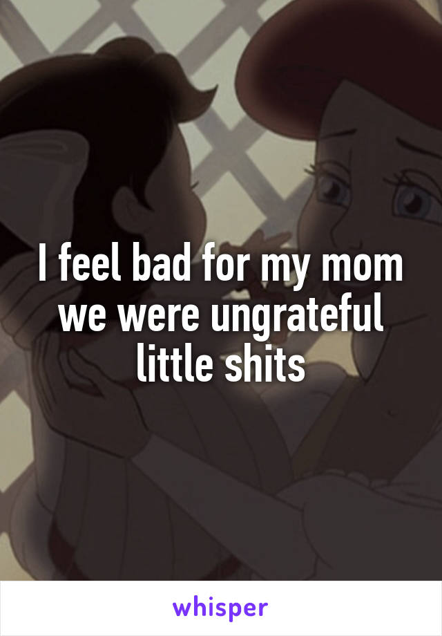 I feel bad for my mom we were ungrateful little shits