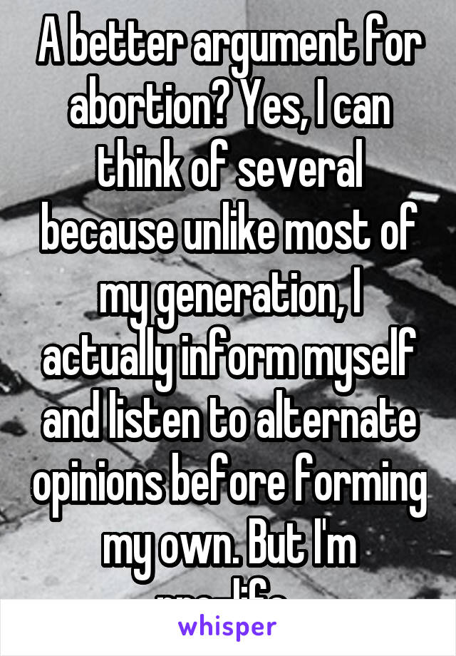 A better argument for abortion? Yes, I can think of several because unlike most of my generation, I actually inform myself and listen to alternate opinions before forming my own. But I'm pro-life. 