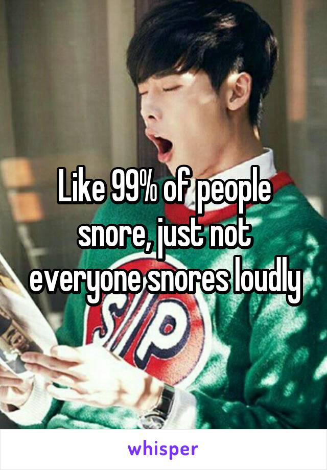 Like 99% of people snore, just not everyone snores loudly
