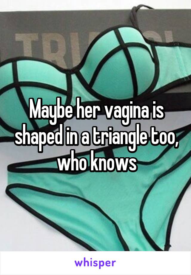 Maybe her vagina is shaped in a triangle too, who knows