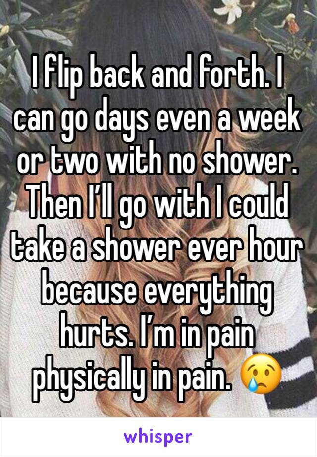 I flip back and forth. I can go days even a week or two with no shower. Then I’ll go with I could take a shower ever hour because everything hurts. I’m in pain physically in pain. 😢