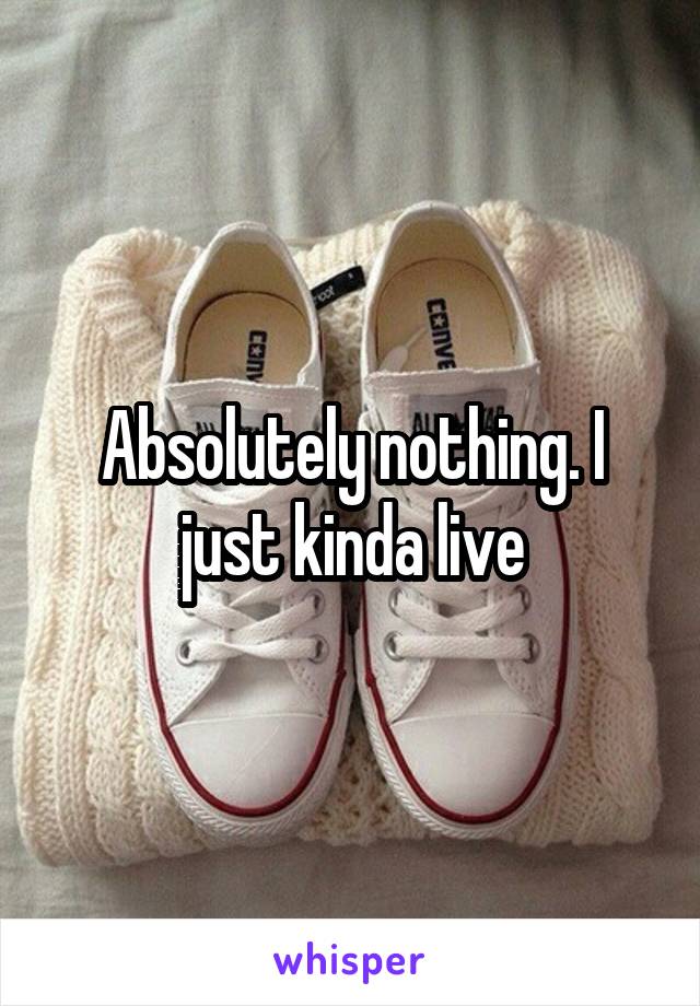 Absolutely nothing. I just kinda live