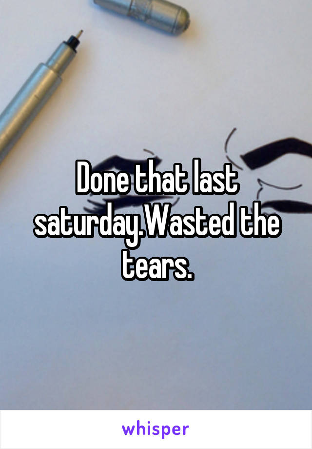 Done that last saturday.Wasted the tears.
