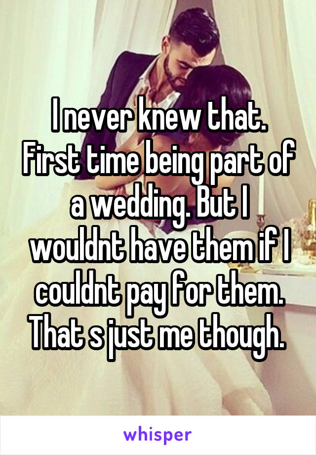 I never knew that. First time being part of a wedding. But I wouldnt have them if I couldnt pay for them. That s just me though. 