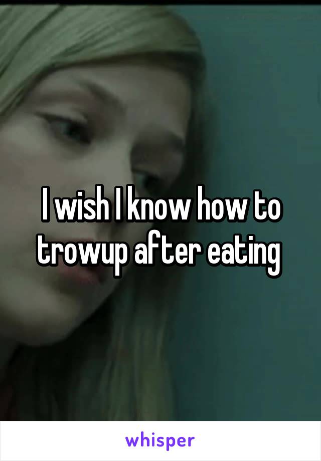 I wish I know how to trowup after eating 