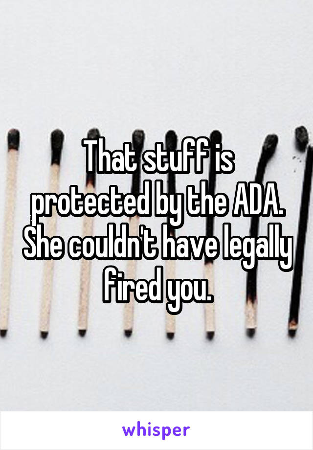That stuff is protected by the ADA. She couldn't have legally fired you.