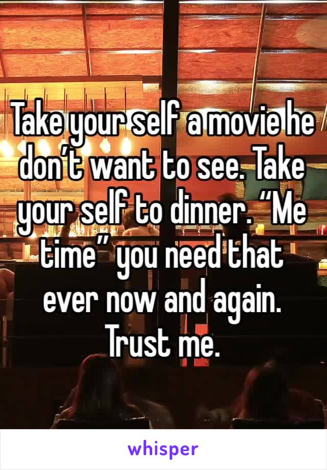 Take your self a movie he don’t want to see. Take your self to dinner. “Me time” you need that ever now and again. Trust me. 