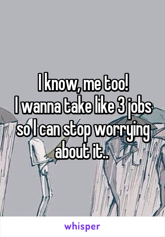 I know, me too!
I wanna take like 3 jobs so I can stop worrying about it.. 