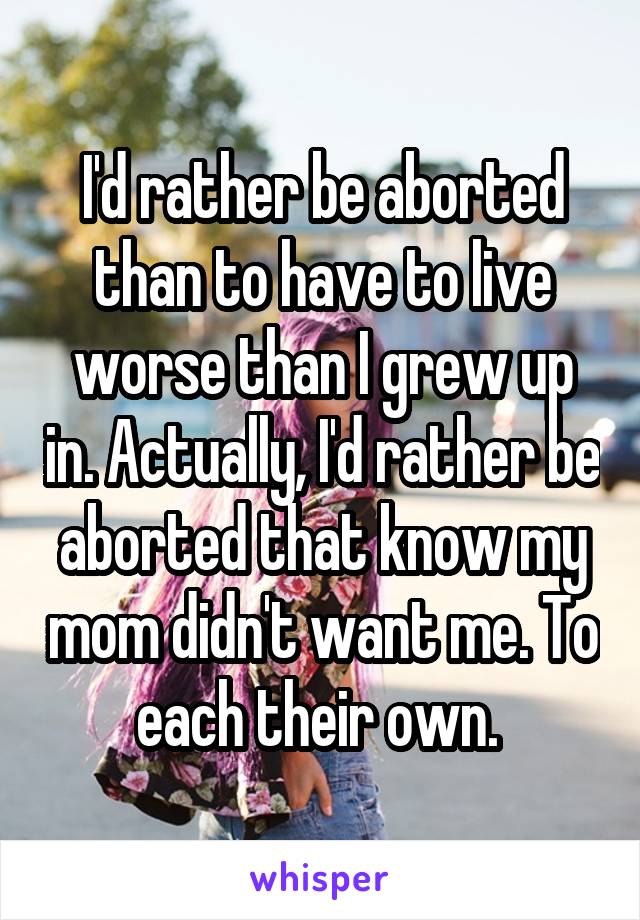 I'd rather be aborted than to have to live worse than I grew up in. Actually, I'd rather be aborted that know my mom didn't want me. To each their own. 