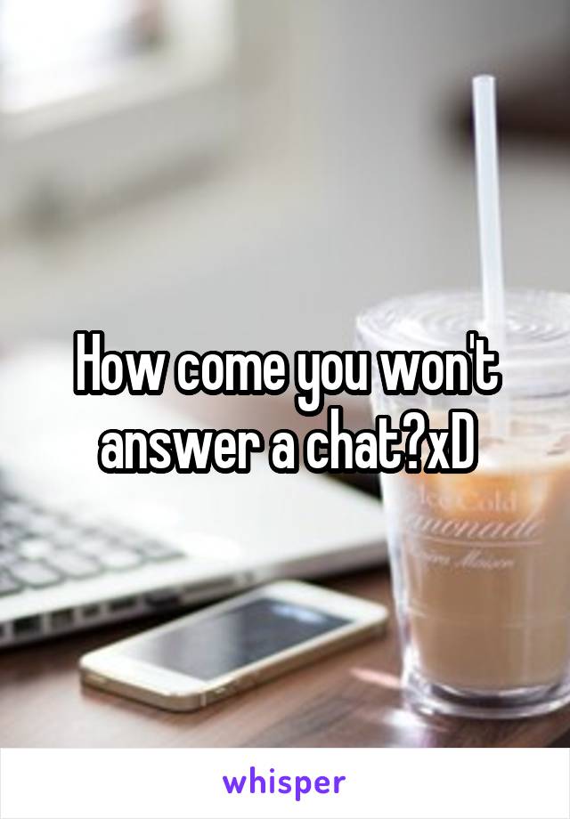 How come you won't answer a chat?xD
