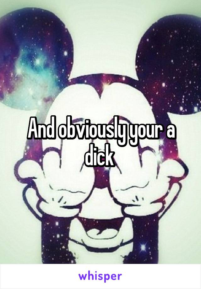 And obviously your a dick 
