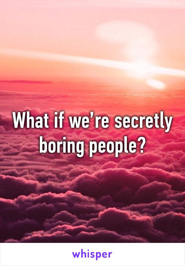 What if we’re secretly boring people?