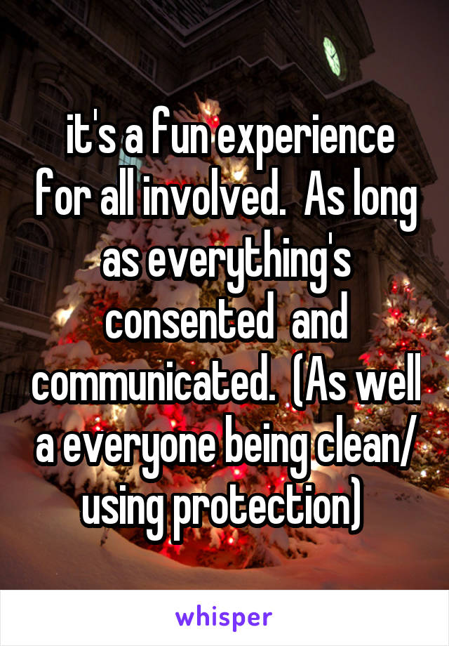  it's a fun experience for all involved.  As long as everything's consented  and communicated.  (As well a everyone being clean/ using protection) 