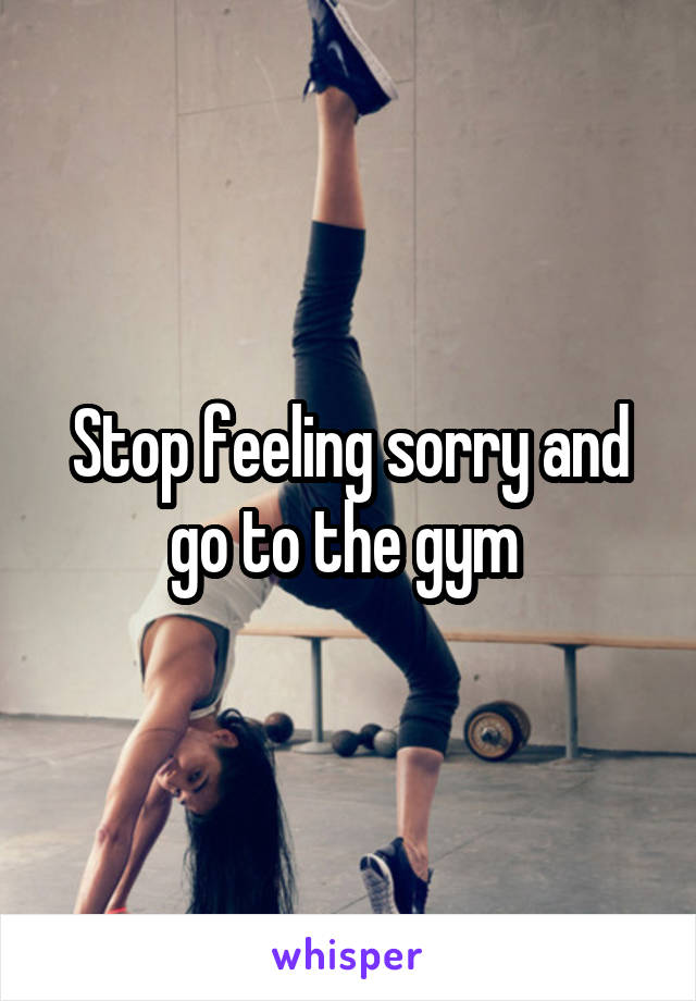 Stop feeling sorry and go to the gym 