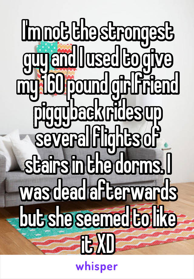 I'm not the strongest guy and I used to give my 160 pound girlfriend piggyback rides up several flights of stairs in the dorms. I was dead afterwards but she seemed to like it XD
