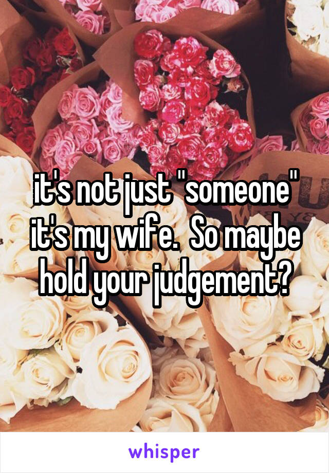 it's not just "someone" it's my wife.  So maybe hold your judgement?