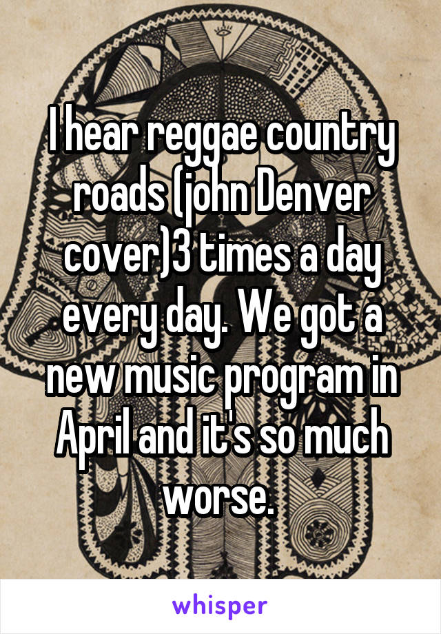 I hear reggae country roads (john Denver cover)3 times a day every day. We got a new music program in April and it's so much worse. 