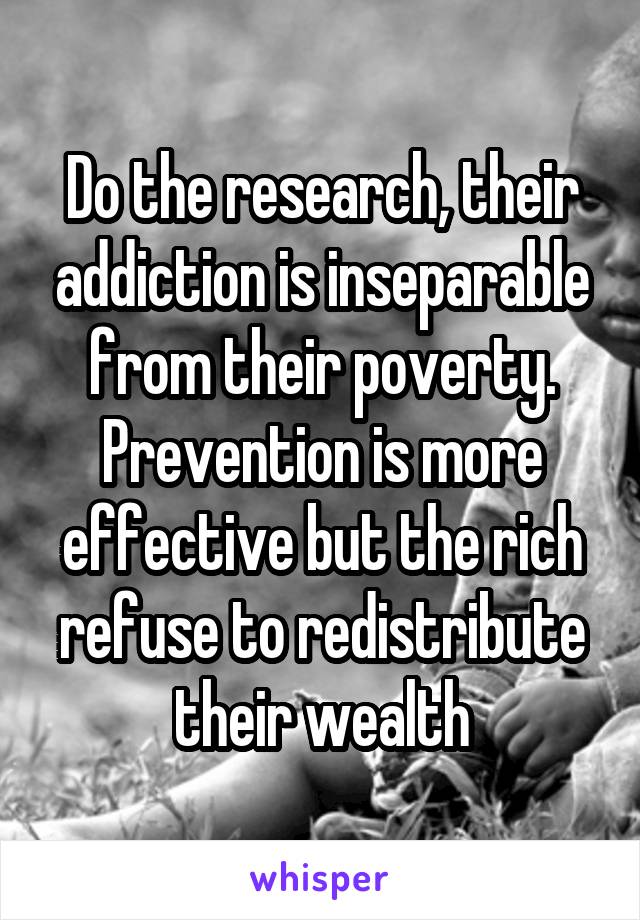 Do the research, their addiction is inseparable from their poverty. Prevention is more effective but the rich refuse to redistribute their wealth