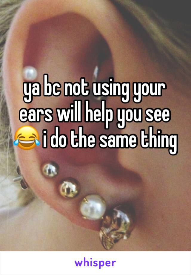 ya bc not using your ears will help you see 😂 i do the same thing 