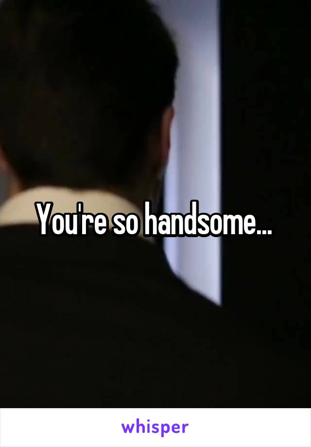 You're so handsome... 