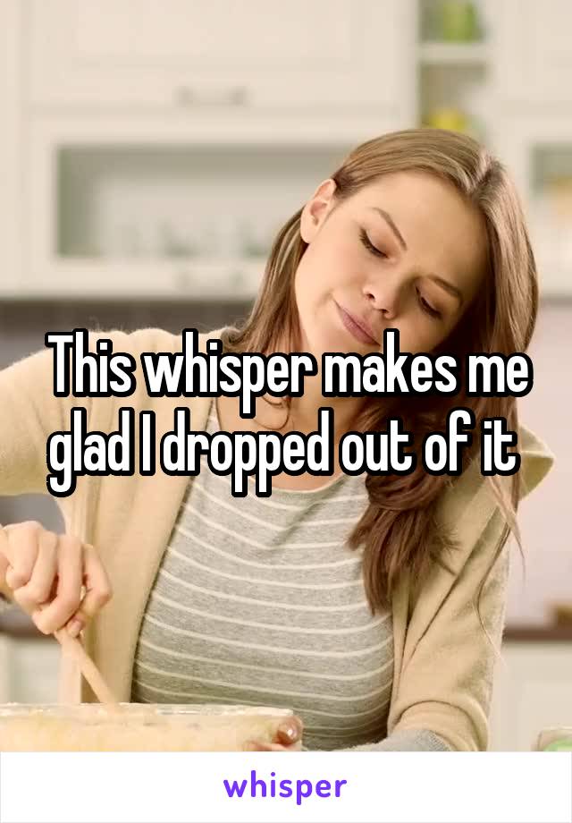 This whisper makes me glad I dropped out of it 