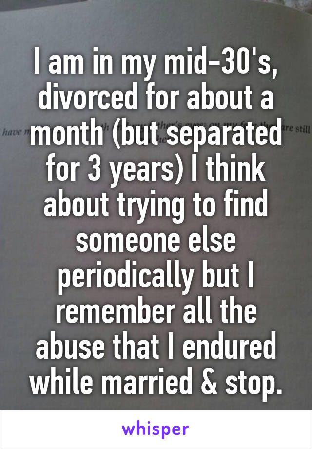 I am in my mid-30's, divorced for about a month (but separated for 3 years) I think about trying to find someone else periodically but I remember all the abuse that I endured while married & stop.