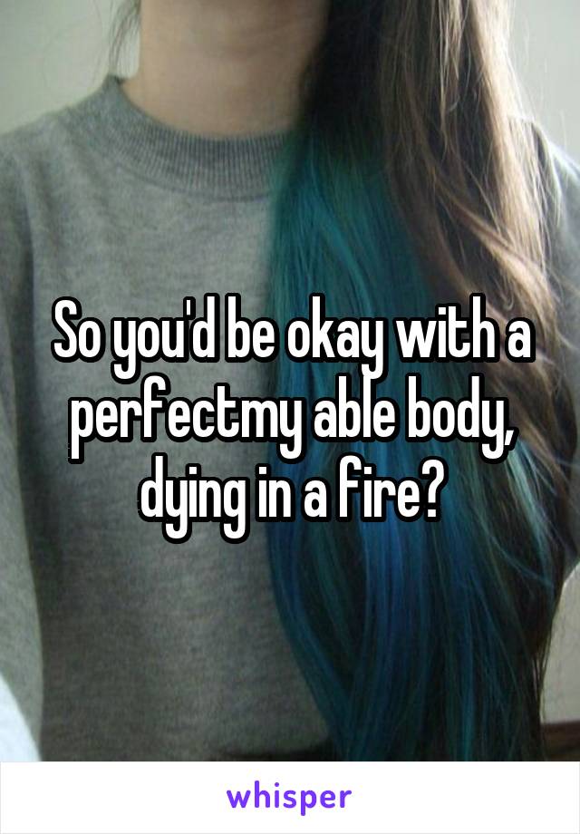So you'd be okay with a perfectmy able body, dying in a fire?