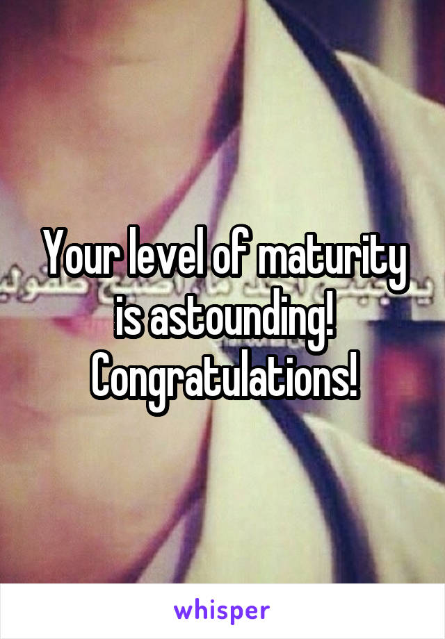 Your level of maturity is astounding!
Congratulations!