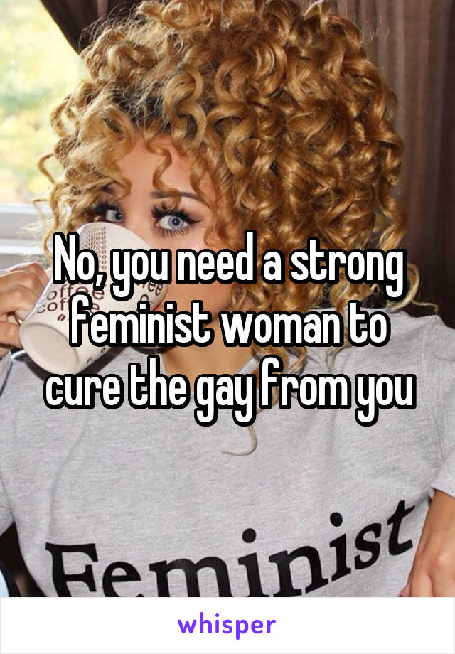No, you need a strong feminist woman to cure the gay from you