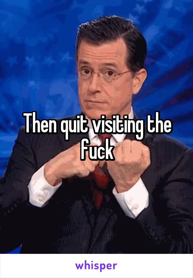 Then quit visiting the fuck