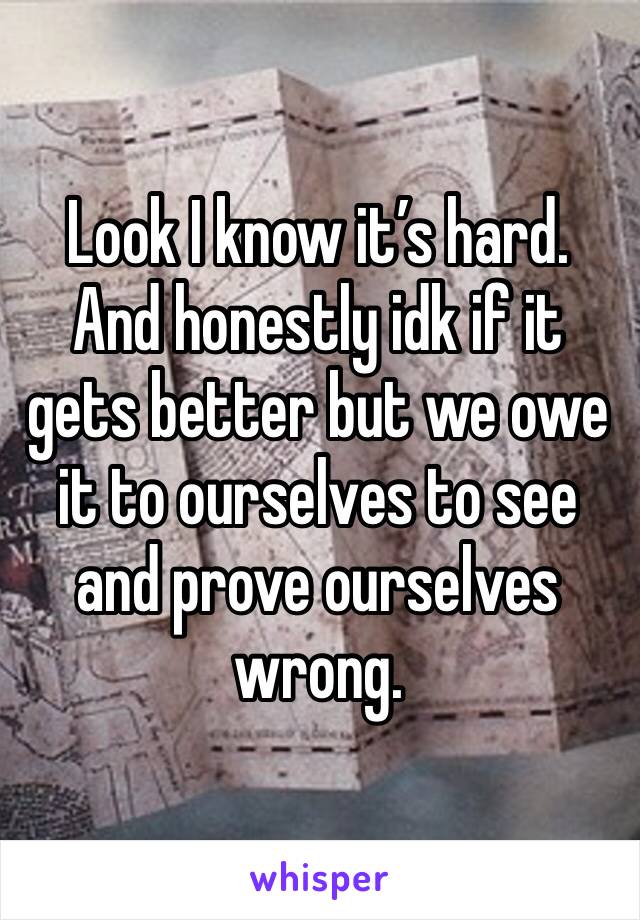Look I know it’s hard. And honestly idk if it gets better but we owe it to ourselves to see and prove ourselves wrong. 