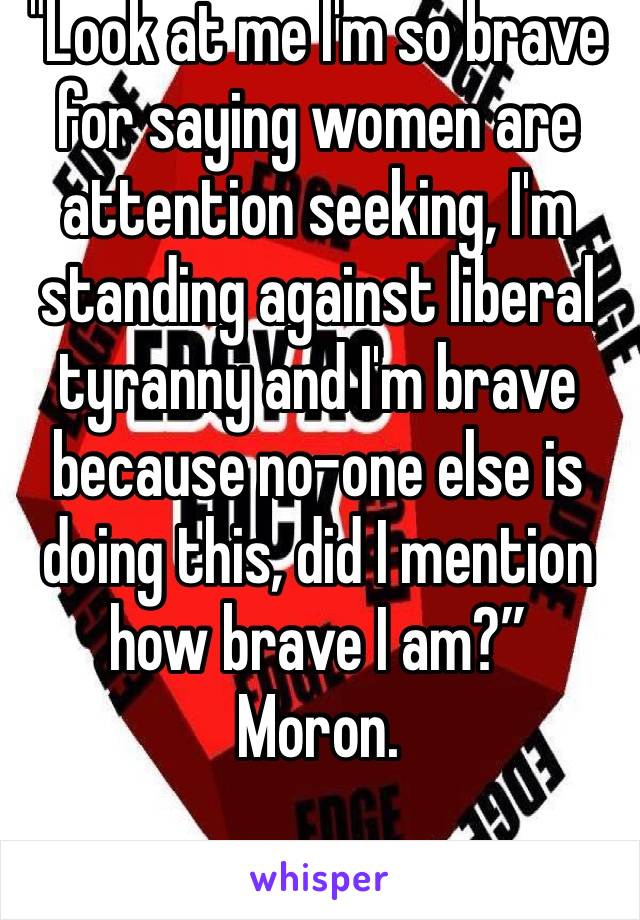 "Look at me I'm so brave for saying women are attention seeking, I'm standing against liberal tyranny and I'm brave because no-one else is doing this, did I mention how brave I am?”
Moron. 