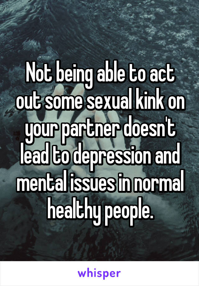 Not being able to act out some sexual kink on your partner doesn't lead to depression and mental issues in normal healthy people.