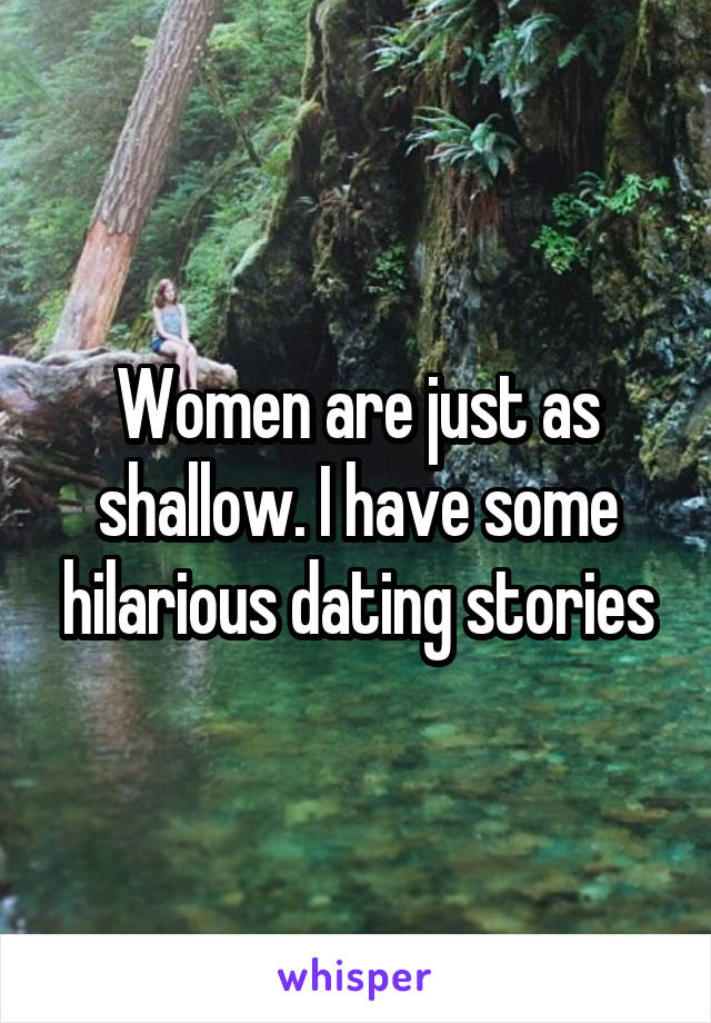 Women are just as shallow. I have some hilarious dating stories