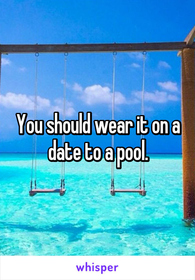 You should wear it on a date to a pool.