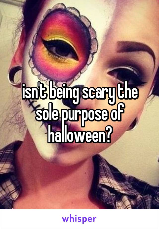 isn't being scary the sole purpose of halloween?