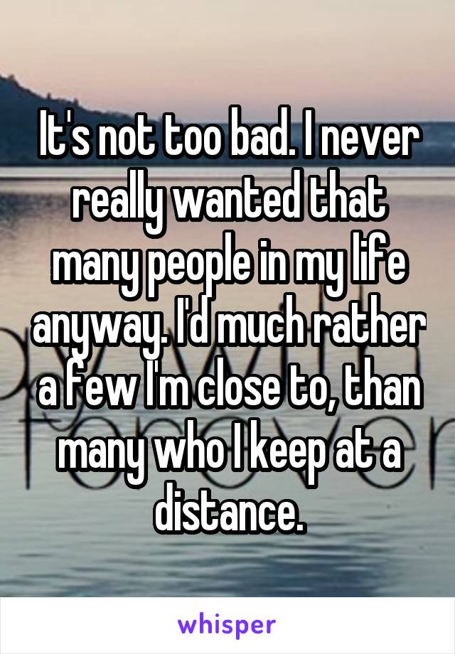 It's not too bad. I never really wanted that many people in my life anyway. I'd much rather a few I'm close to, than many who I keep at a distance.