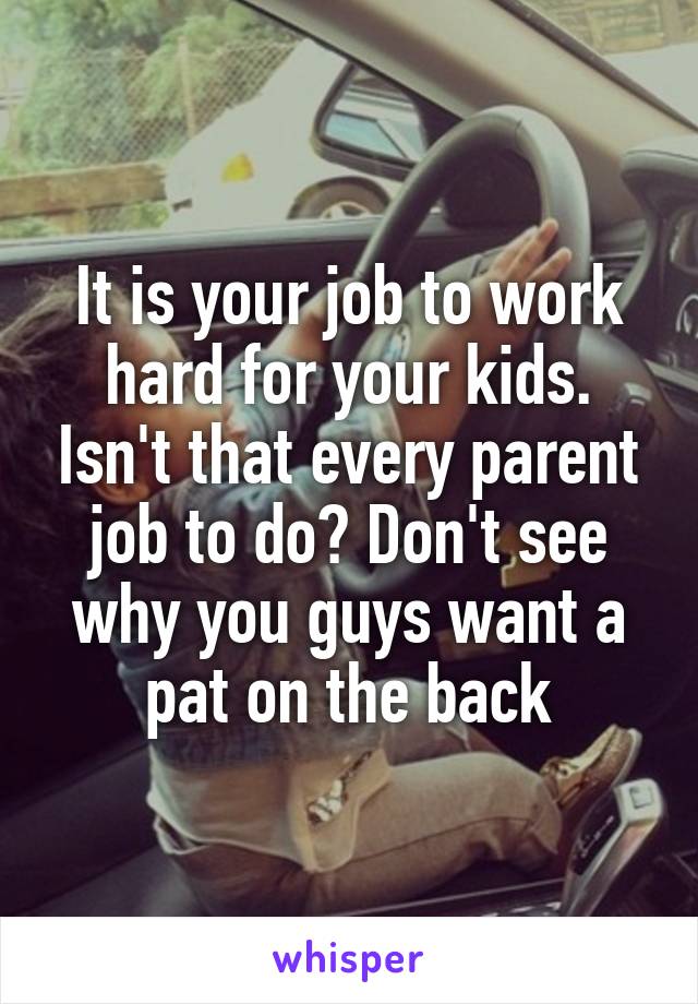 It is your job to work hard for your kids. Isn't that every parent job to do? Don't see why you guys want a pat on the back