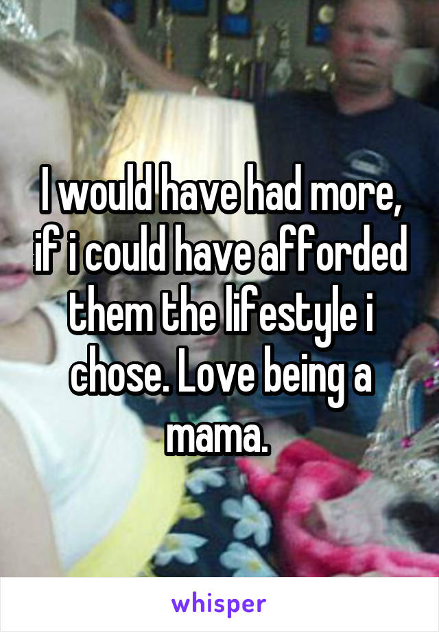 I would have had more, if i could have afforded them the lifestyle i chose. Love being a mama. 