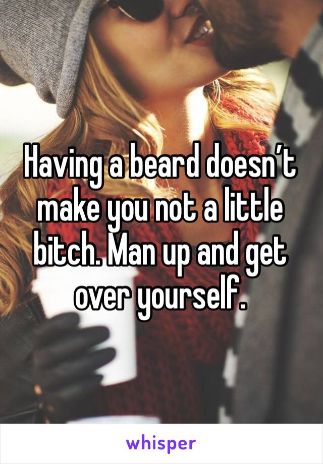 Having a beard doesn’t make you not a little bitch. Man up and get over yourself. 