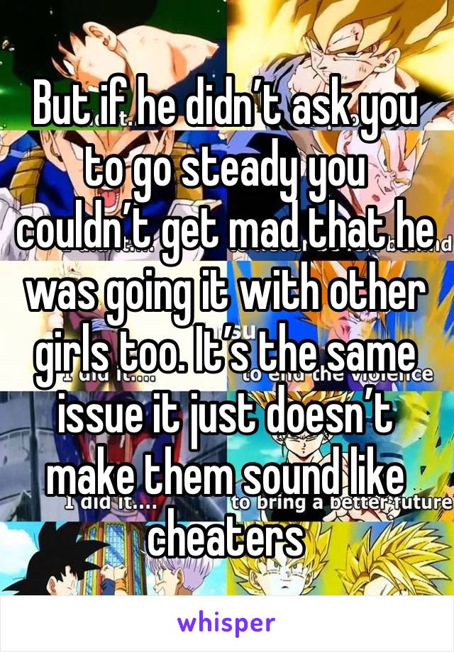 But if he didn’t ask you to go steady you couldn’t get mad that he was going it with other girls too. It’s the same issue it just doesn’t make them sound like cheaters 