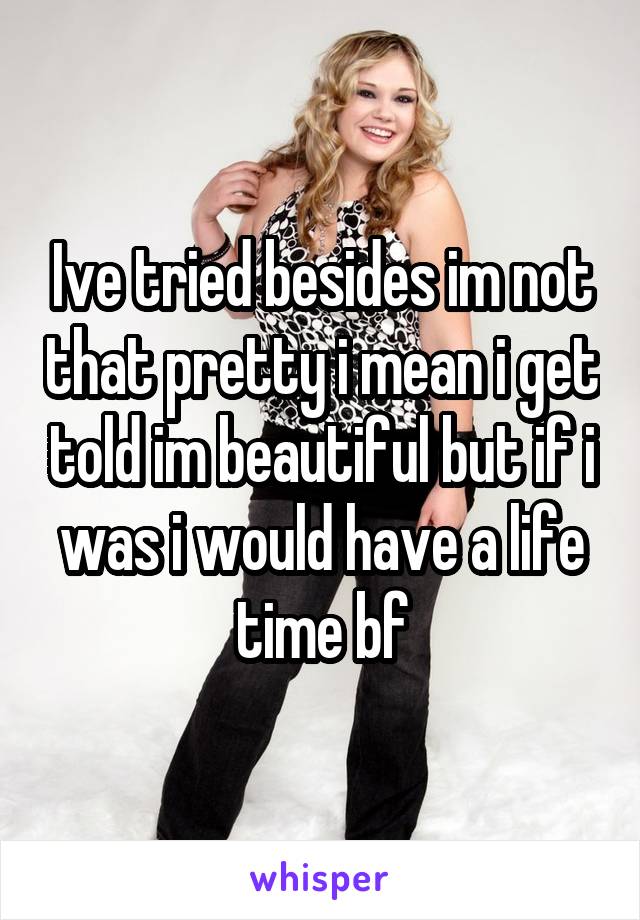 Ive tried besides im not that pretty i mean i get told im beautiful but if i was i would have a life time bf