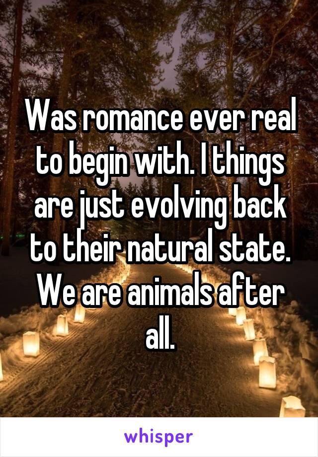 Was romance ever real to begin with. I things are just evolving back to their natural state. We are animals after all.