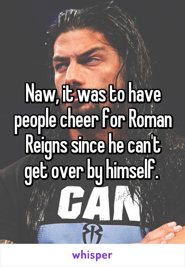 Naw, it was to have people cheer for Roman Reigns since he can't get over by himself. 