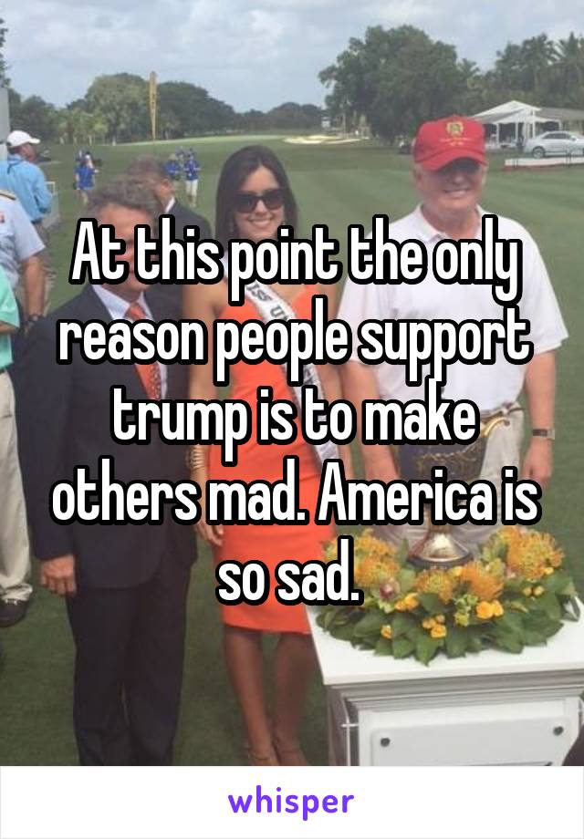 At this point the only reason people support trump is to make others mad. America is so sad. 