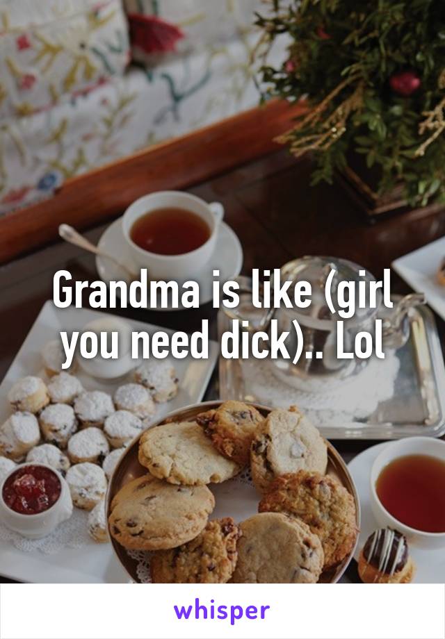 Grandma is like (girl you need dick).. Lol