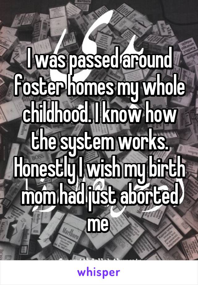 I was passed around foster homes my whole childhood. I know how the system works. Honestly I wish my birth mom had just aborted me 