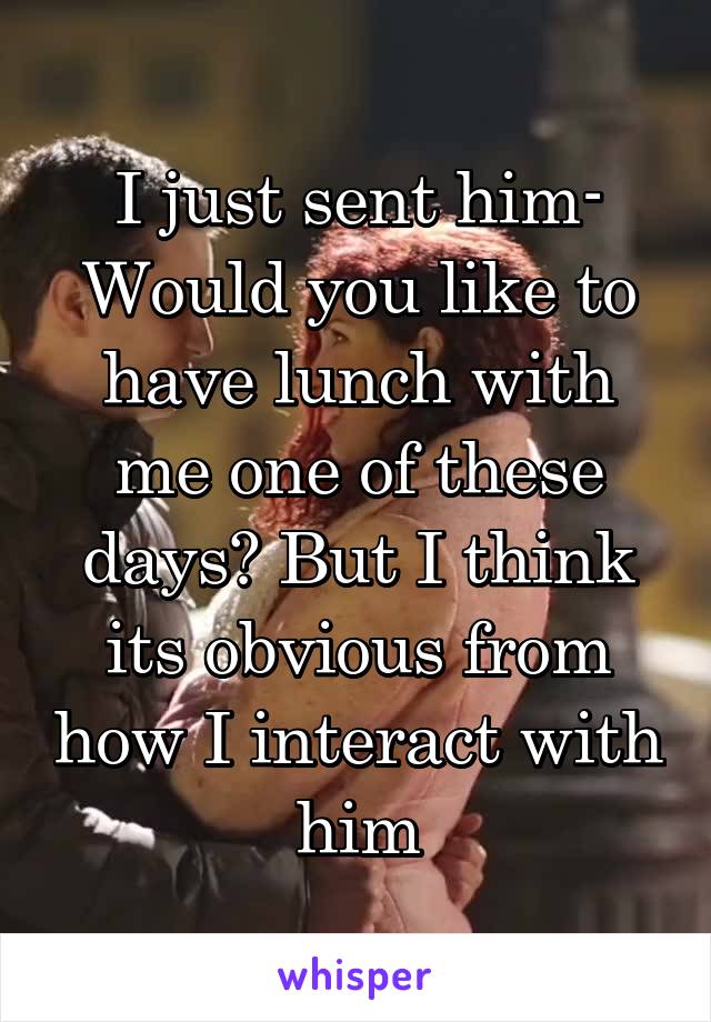 I just sent him- Would you like to have lunch with me one of these days? But I think its obvious from how I interact with him