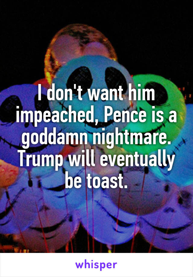 I don't want him impeached, Pence is a goddamn nightmare. Trump will eventually be toast.