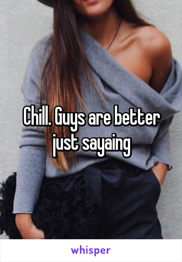 Chill. Guys are better just sayaing